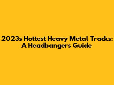 2023's Hottest Heavy Metal Tracks: A Headbanger's Guide