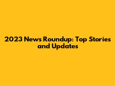 2023 News Roundup: Top Stories and Updates