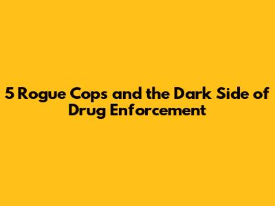 5 Rogue Cops and the Dark Side of Drug Enforcement