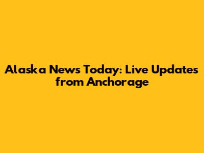 Alaska News Today: Live Updates from Anchorage