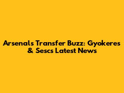 Arsenal's Transfer Buzz: Gyokeres & Sesc's Latest News