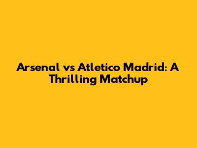 Arsenal vs Atletico Madrid: A Thrilling Matchup