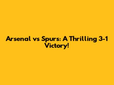 Arsenal vs Spurs: A Thrilling 3-1 Victory!