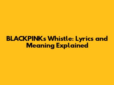 BLACKPINK's Whistle: Lyrics and Meaning Explained