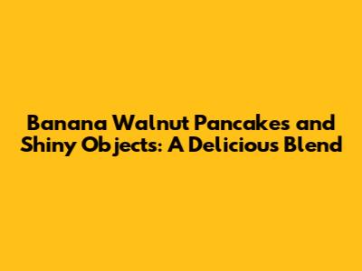Banana Walnut Pancakes and Shiny Objects: A Delicious Blend