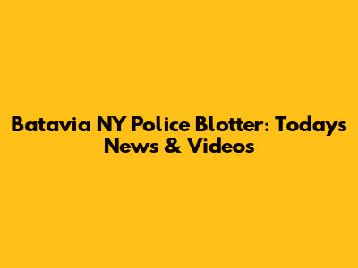 Batavia NY Police Blotter: Today's News & Videos
