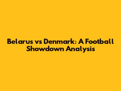 Belarus vs Denmark: A Football Showdown Analysis