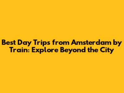 Best Day Trips from Amsterdam by Train: Explore Beyond the City