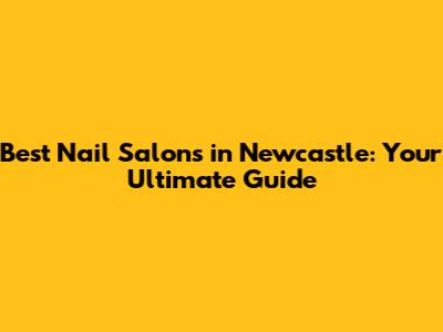 Best Nail Salons in Newcastle: Your Ultimate Guide