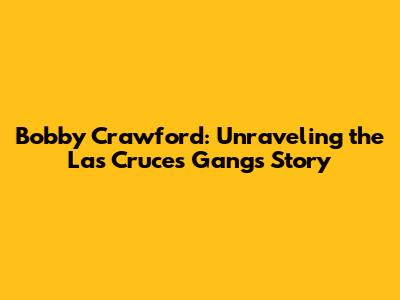 Bobby Crawford: Unraveling the Las Cruces Gang's Story