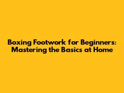Boxing Footwork for Beginners: Mastering the Basics at Home