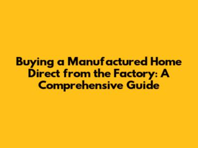 Buying a Manufactured Home Direct from the Factory: A Comprehensive Guide