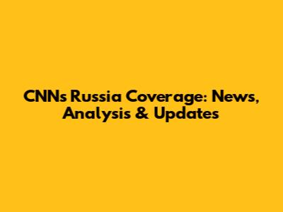 CNN's Russia Coverage: News, Analysis & Updates