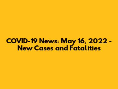 COVID-19 News: May 16, 2022 - New Cases and Fatalities