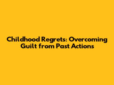Childhood Regrets: Overcoming Guilt from Past Actions