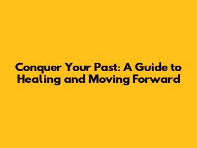 Conquer Your Past: A Guide to Healing and Moving Forward