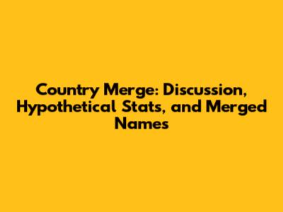 Country Merge: Discussion, Hypothetical Stats, and Merged Names