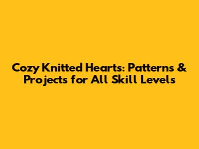 Cozy Knitted Hearts: Patterns & Projects for All Skill Levels