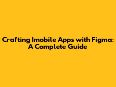 Crafting Imobile Apps with Figma: A Complete Guide