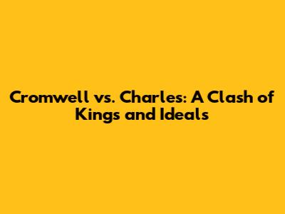 Cromwell vs. Charles: A Clash of Kings and Ideals