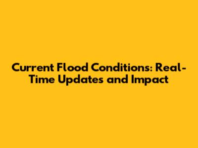 Current Flood Conditions: Real-Time Updates and Impact