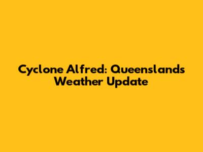 Cyclone Alfred: Queensland's Weather Update