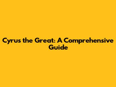 Cyrus the Great: A Comprehensive Guide
