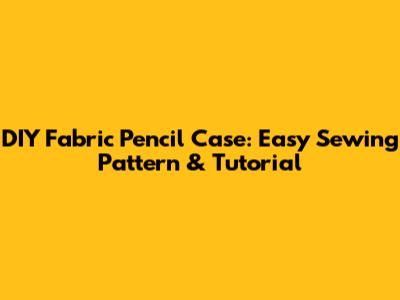 DIY Fabric Pencil Case: Easy Sewing Pattern & Tutorial