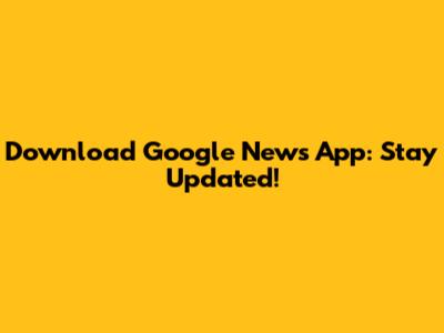 Download Google News App: Stay Updated!