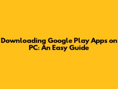 Downloading Google Play Apps on PC: An Easy Guide