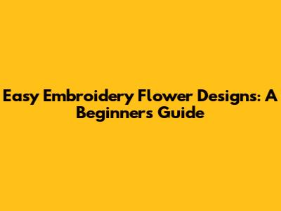 Easy Embroidery Flower Designs: A Beginner's Guide