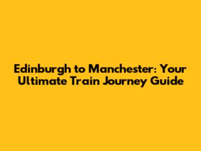 Edinburgh to Manchester: Your Ultimate Train Journey Guide