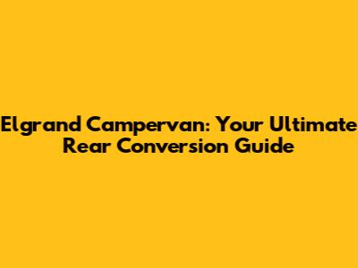 Elgrand Campervan: Your Ultimate Rear Conversion Guide