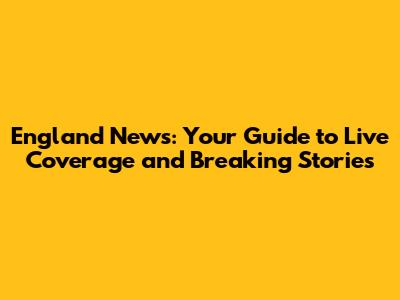 England News: Your Guide to Live Coverage and Breaking Stories