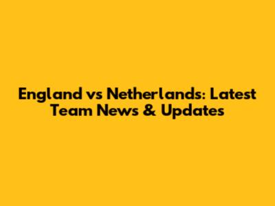 England vs Netherlands: Latest Team News & Updates
