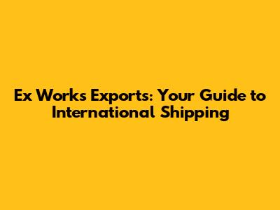 Ex Works Exports: Your Guide to International Shipping