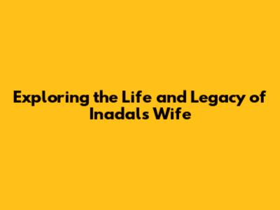Exploring the Life and Legacy of Inadal's Wife