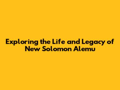 Exploring the Life and Legacy of New Solomon Alemu