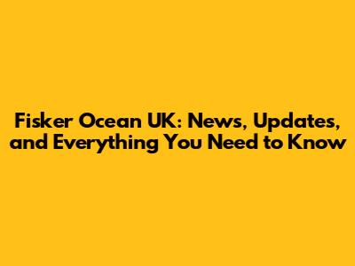 Fisker Ocean UK: News, Updates, and Everything You Need to Know