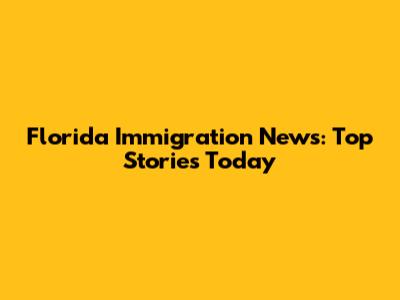 Florida Immigration News: Top Stories Today