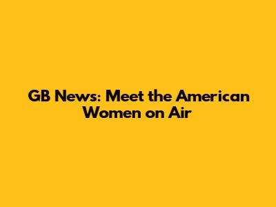 GB News: Meet the American Women on Air