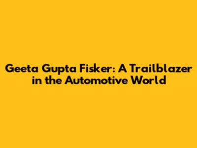 Geeta Gupta Fisker: A Trailblazer in the Automotive World