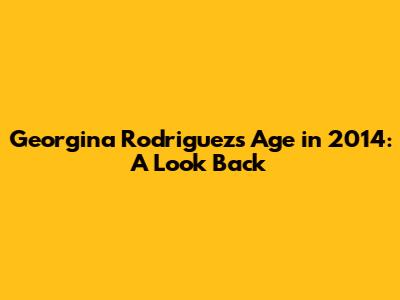Georgina Rodriguez's Age in 2014: A Look Back