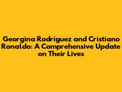 Georgina Rodriguez and Cristiano Ronaldo: A Comprehensive Update on Their Lives