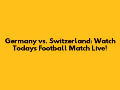 Germany vs. Switzerland: Watch Today's Football Match Live!