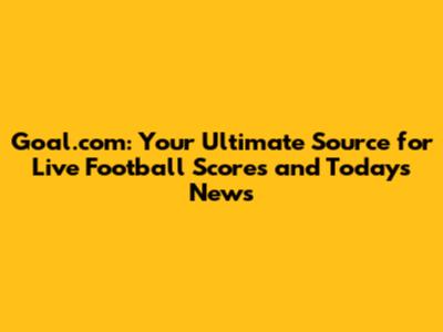 Goal.com: Your Ultimate Source for Live Football Scores and Today's News