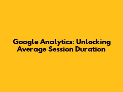 Google Analytics: Unlocking Average Session Duration