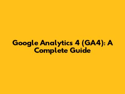Google Analytics 4 (GA4): A Complete Guide