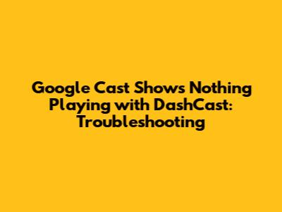 Google Cast Shows 'Nothing Playing' with DashCast: Troubleshooting