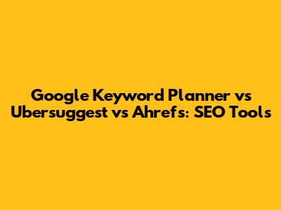 Google Keyword Planner vs Ubersuggest vs Ahrefs: SEO Tools